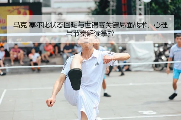 马克·塞尔比状态回暖与世锦赛关键局面战术、心理与节奏解读掌控